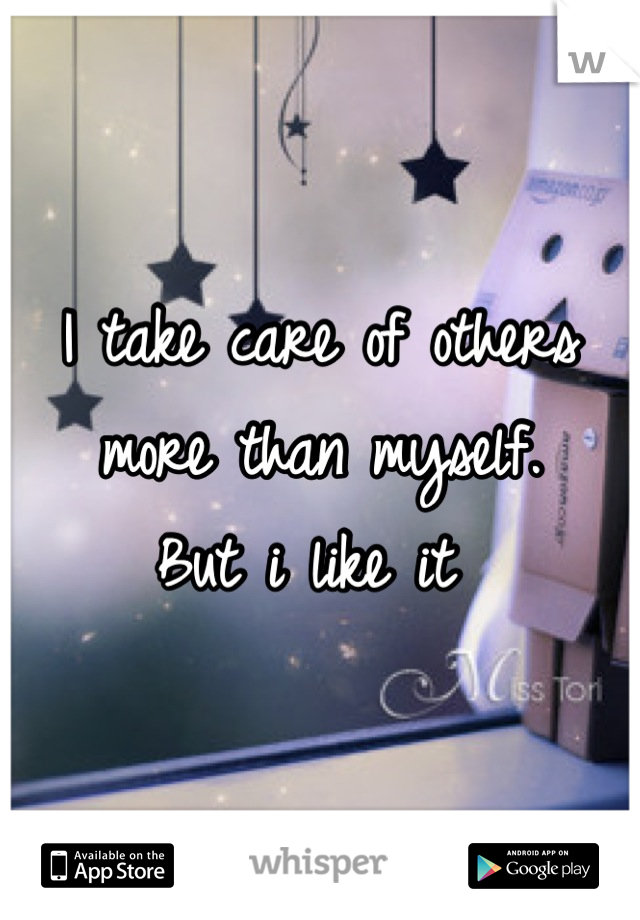 I take care of others more than myself.
But i like it 