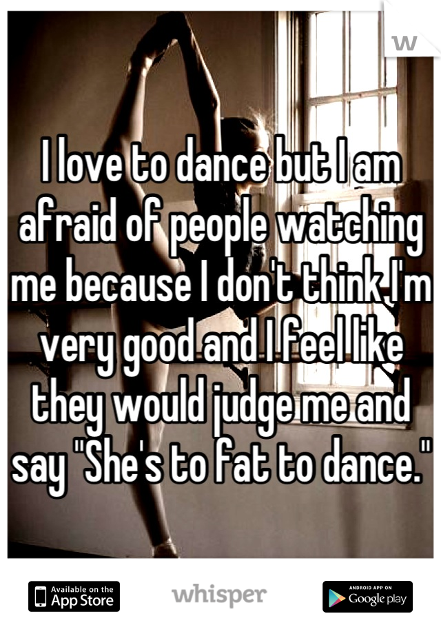 I love to dance but I am afraid of people watching me because I don't think I'm very good and I feel like they would judge me and say "She's to fat to dance."