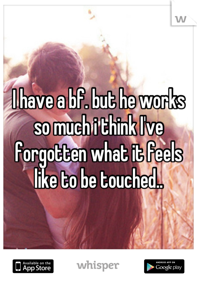 I have a bf. but he works so much i think I've forgotten what it feels like to be touched..