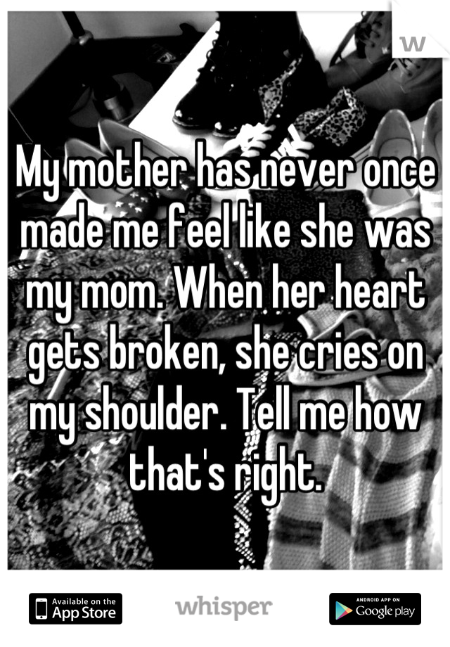 My mother has never once made me feel like she was my mom. When her heart gets broken, she cries on my shoulder. Tell me how that's right.