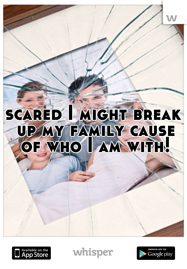 scared I might break up my family cause of who I am with!