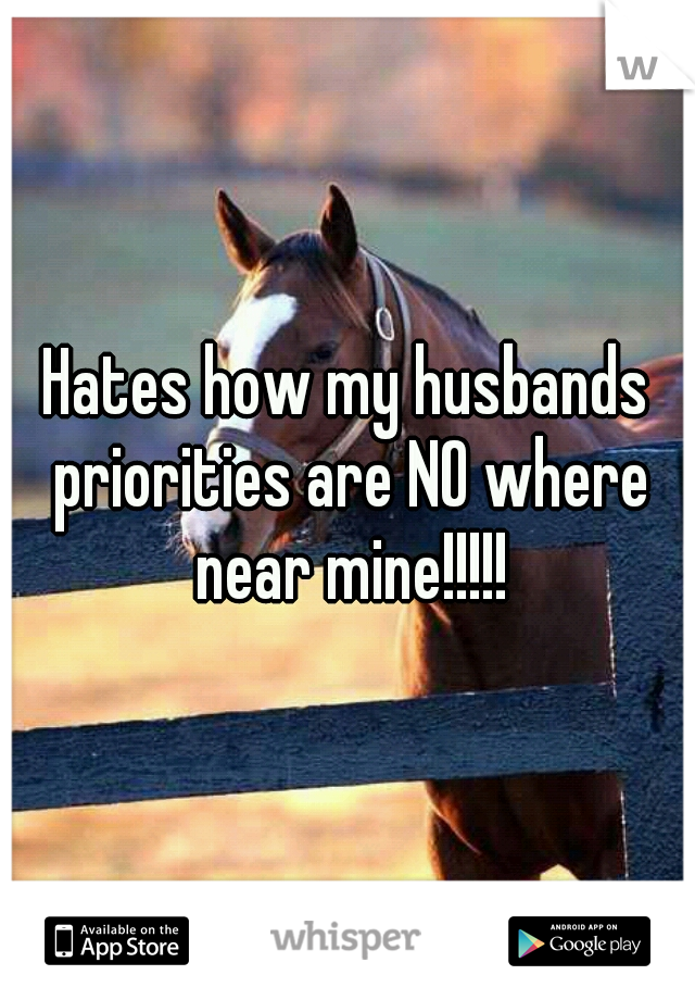 Hates how my husbands priorities are NO where near mine!!!!!