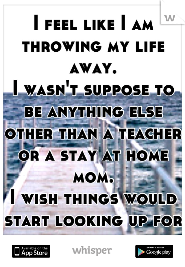 I feel like I am throwing my life away. 
I wasn't suppose to be anything else other than a teacher or a stay at home mom. 
I wish things would start looking up for me. 