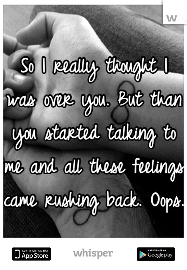 So I really thought I was over you. But than you started talking to me and all these feelings came rushing back. Oops.