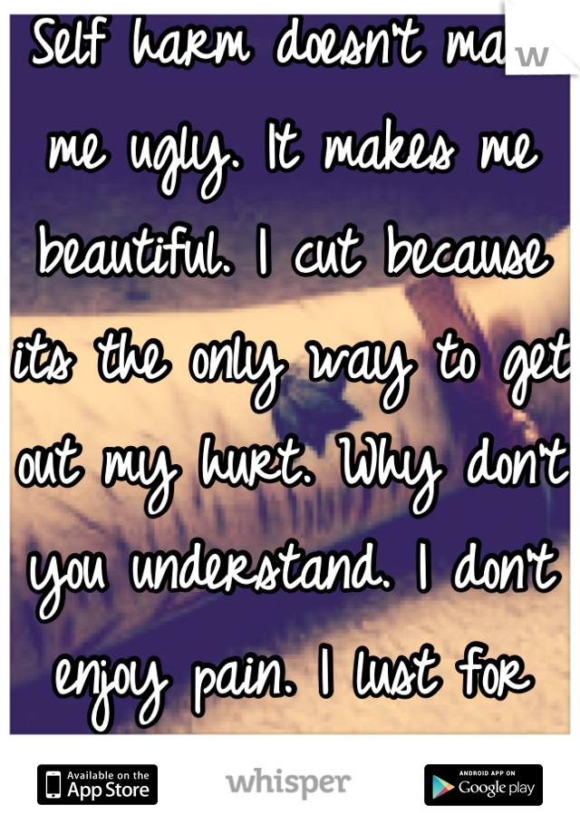 Self harm doesn't make me ugly. It makes me beautiful. I cut because its the only way to get out my hurt. Why don't you understand. I don't enjoy pain. I lust for pain as I've nothing to live for. 