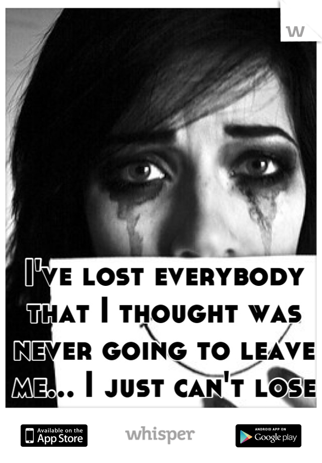 I've lost everybody that I thought was never going to leave me... I just can't lose you too...