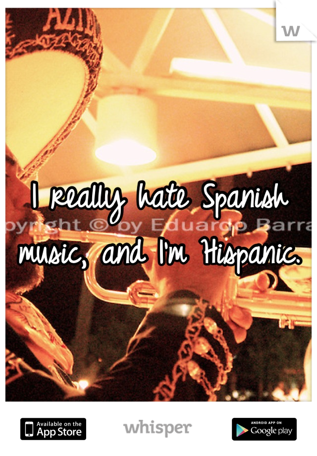 I really hate Spanish music, and I'm Hispanic.