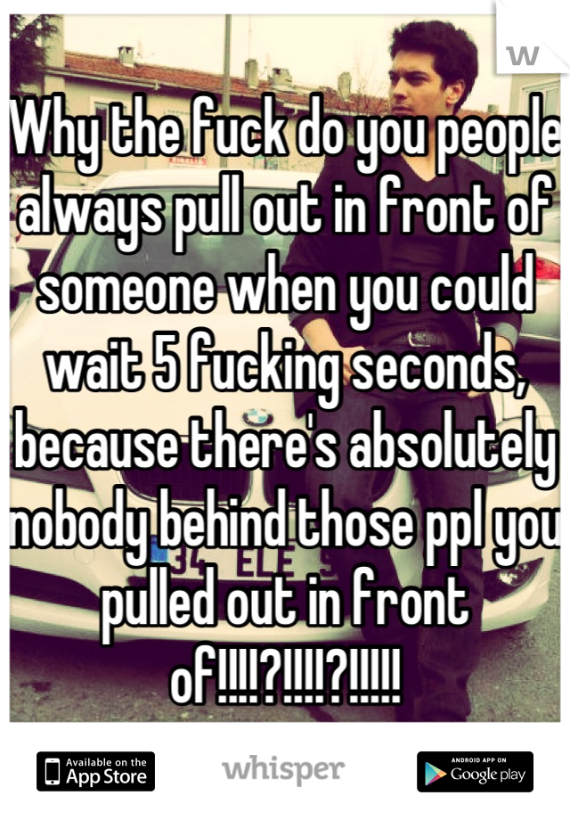 Why the fuck do you people always pull out in front of someone when you could wait 5 fucking seconds, because there's absolutely nobody behind those ppl you pulled out in front of!!!!?!!!!?!!!!!