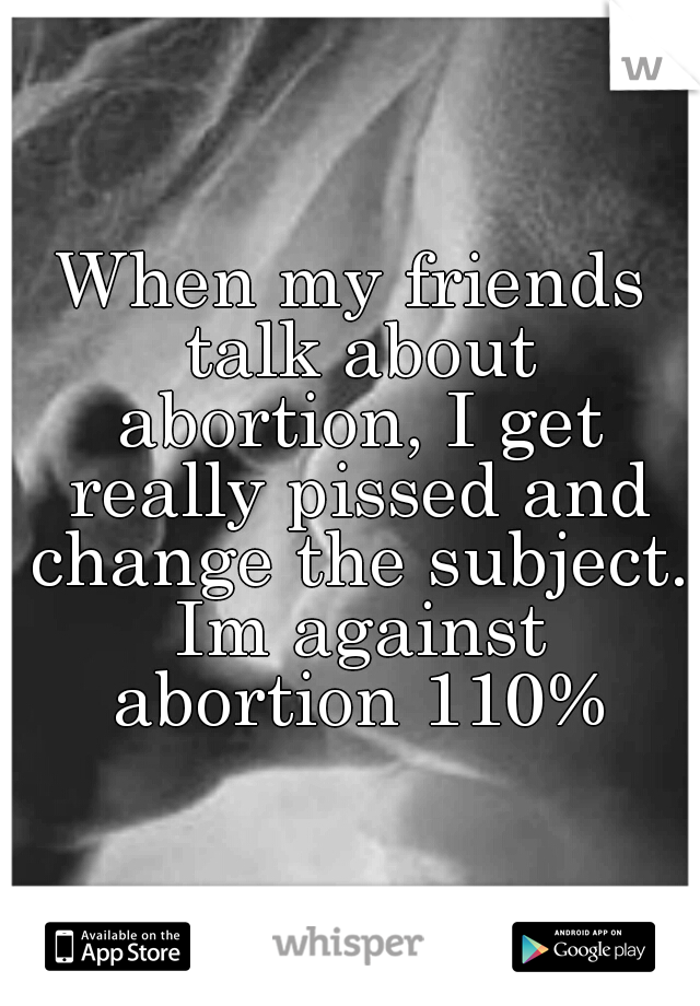 When my friends talk about abortion, I get really pissed and change the subject. Im against abortion 110%