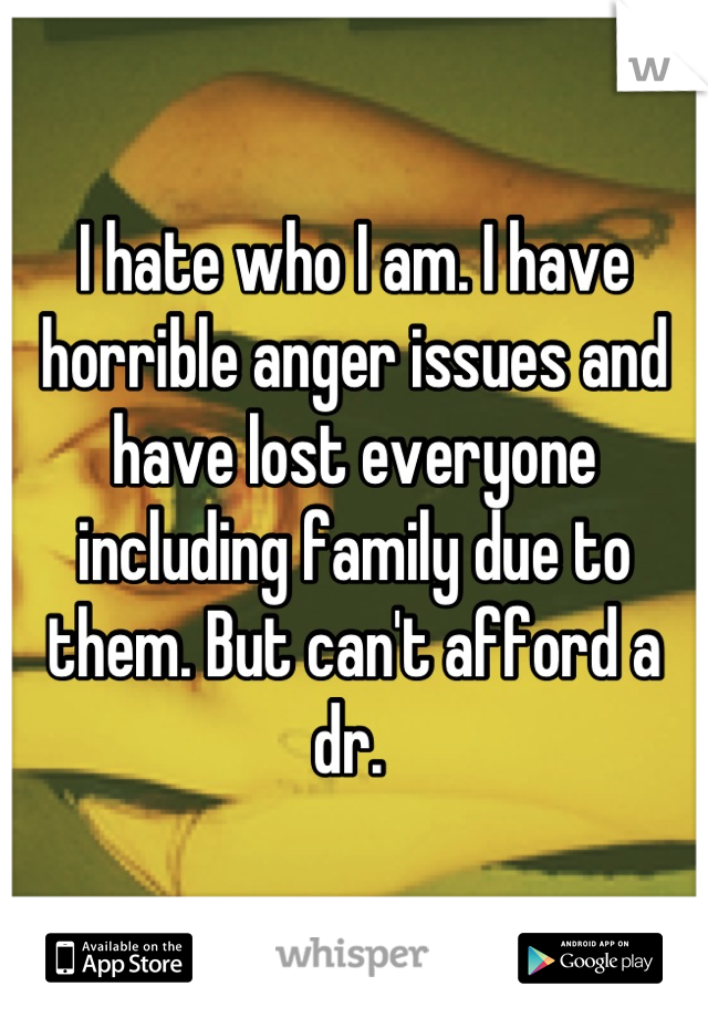 I hate who I am. I have horrible anger issues and have lost everyone including family due to them. But can't afford a dr. 