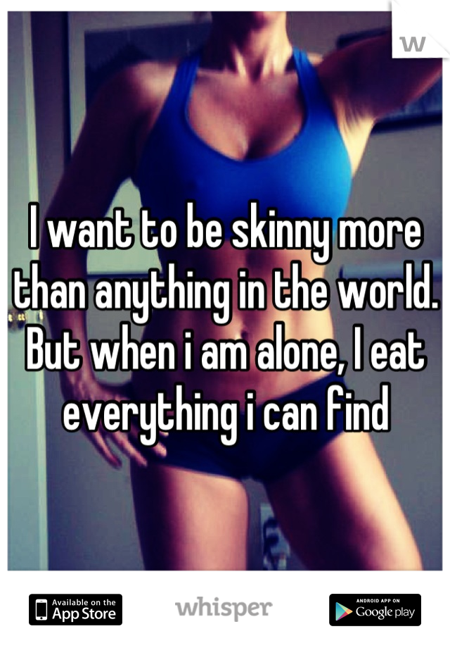 I want to be skinny more than anything in the world. But when i am alone, I eat everything i can find