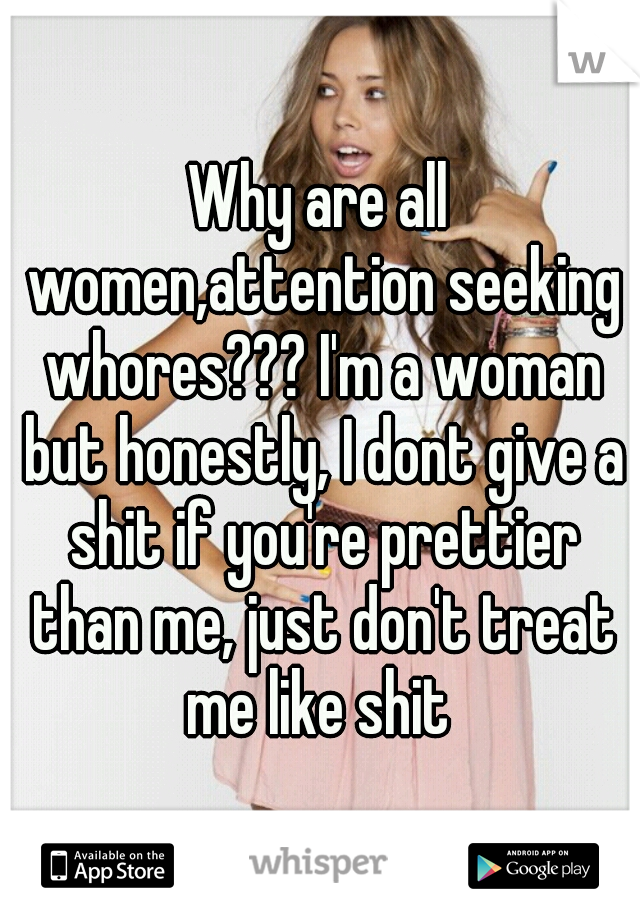 Why are all women,attention seeking whores??? I'm a woman but honestly, I dont give a shit if you're prettier than me, just don't treat me like shit 