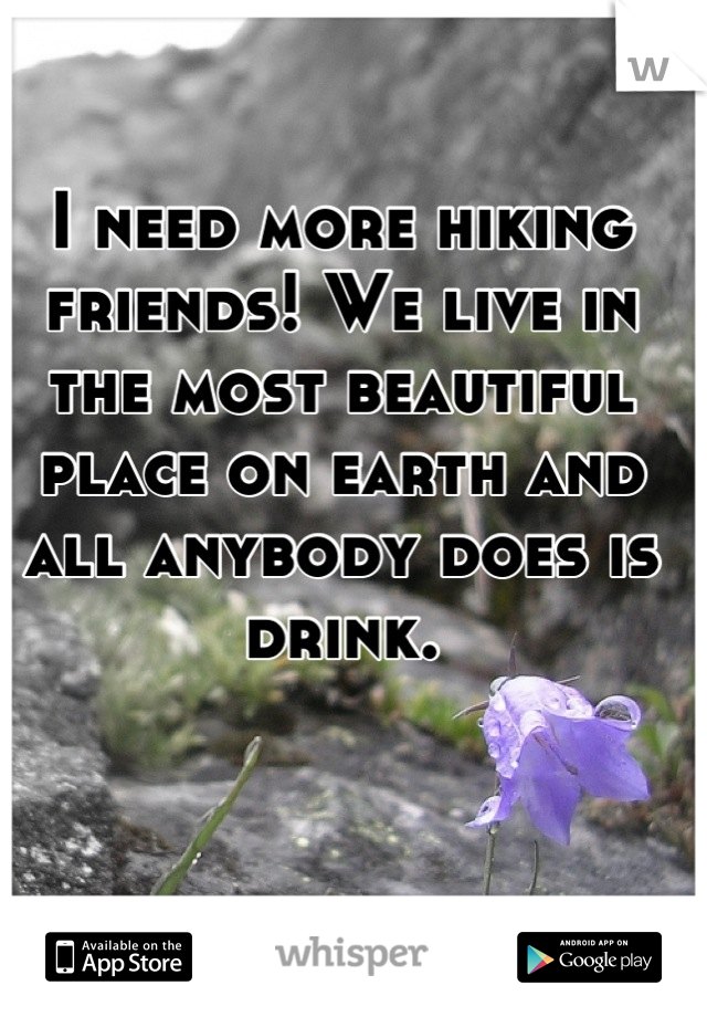 I need more hiking friends! We live in the most beautiful place on earth and all anybody does is drink.