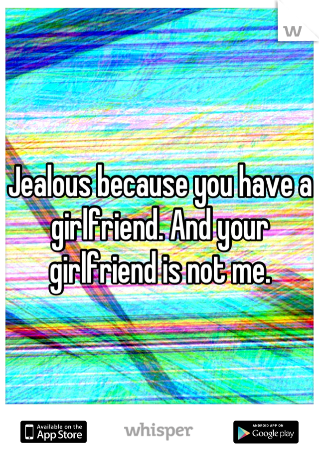 Jealous because you have a girlfriend. And your girlfriend is not me.