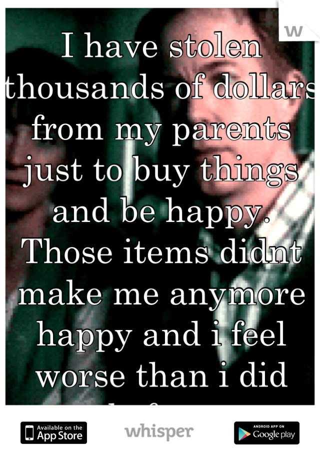 I have stolen thousands of dollars from my parents just to buy things and be happy. Those items didnt make me anymore happy and i feel worse than i did before.