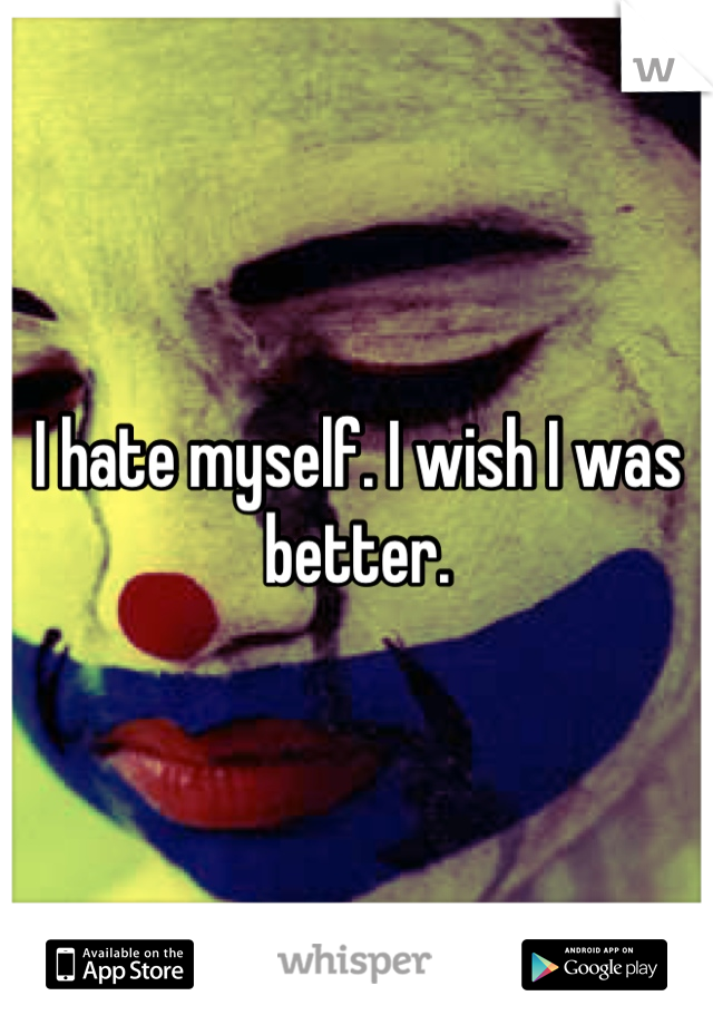 I hate myself. I wish I was better.