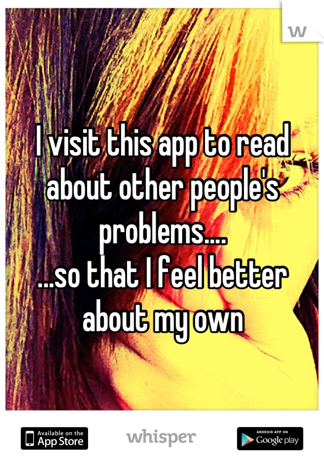 I visit this app to read about other people's problems.... 
...so that I feel better about my own
