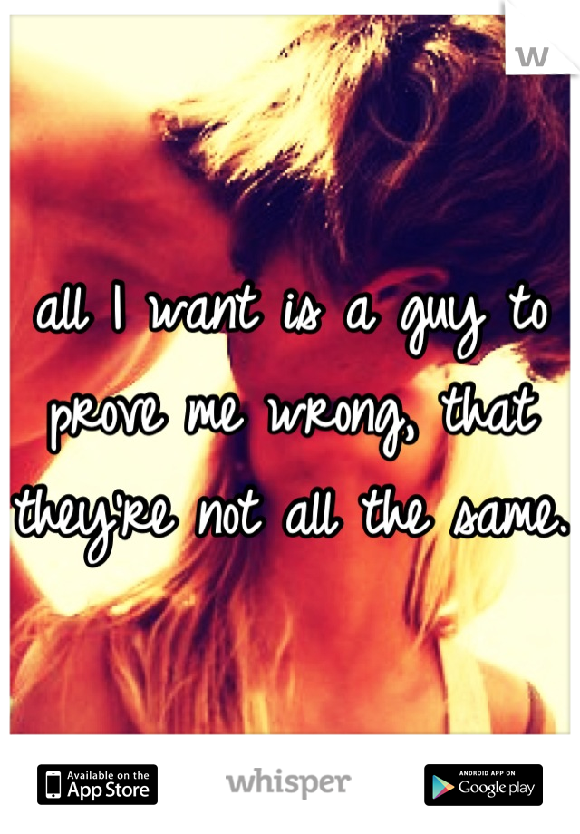all I want is a guy to prove me wrong, that they're not all the same. 