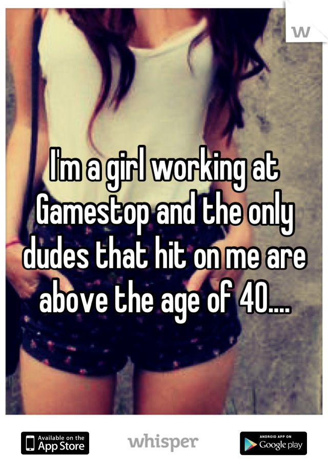 I'm a girl working at Gamestop and the only dudes that hit on me are above the age of 40....