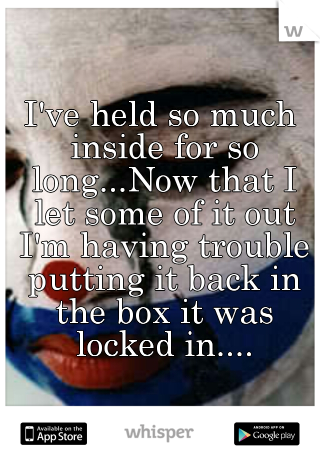 I've held so much inside for so long...Now that I let some of it out I'm having trouble putting it back in the box it was locked in....