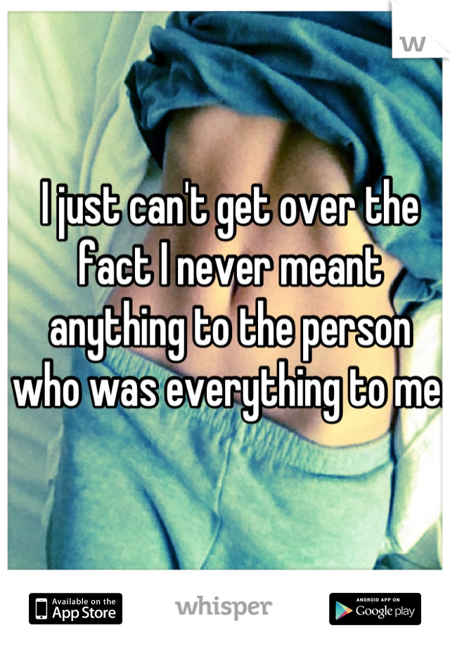 I just can't get over the fact I never meant anything to the person who was everything to me.