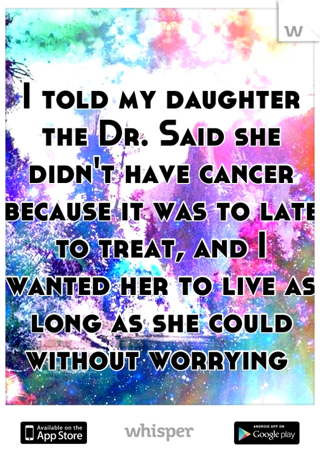 I told my daughter the Dr. Said she didn't have cancer because it was to late to treat, and I wanted her to live as long as she could without worrying 