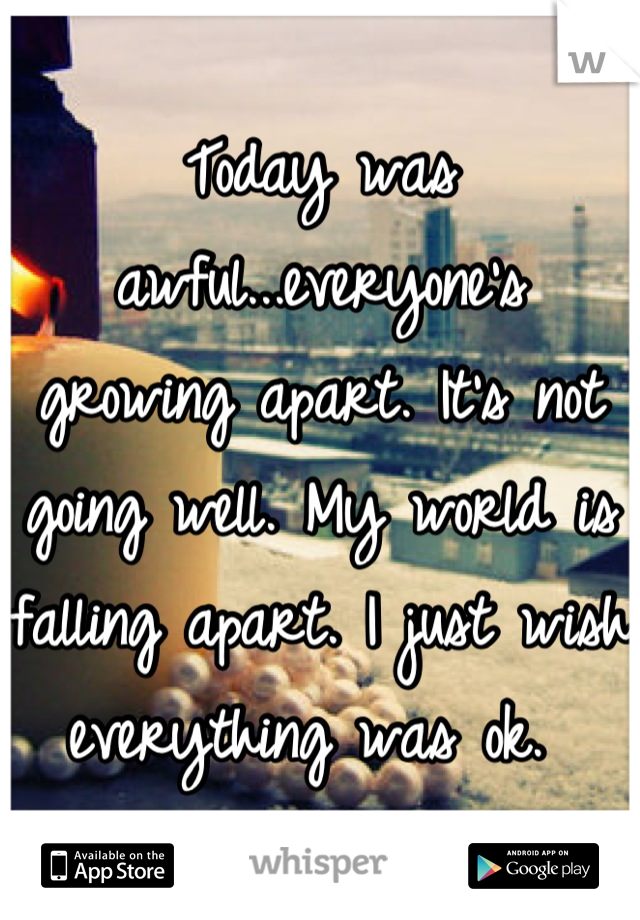 Today was awful...everyone's growing apart. It's not going well. My world is falling apart. I just wish everything was ok. 