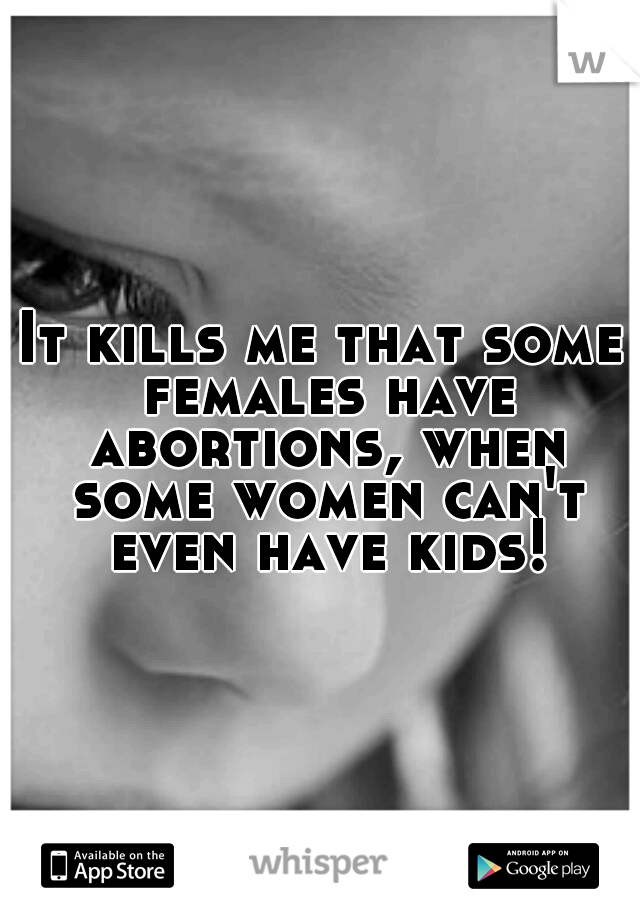 It kills me that some females have abortions, when some women can't even have kids!