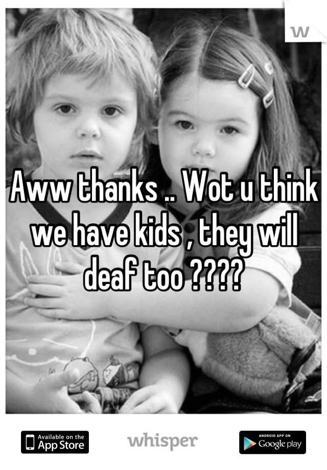 Aww thanks .. Wot u think we have kids , they will deaf too ????
