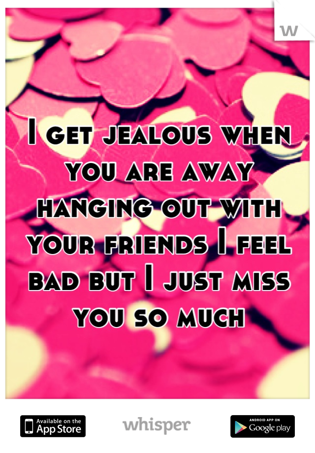 I get jealous when you are away hanging out with your friends I feel bad but I just miss you so much
