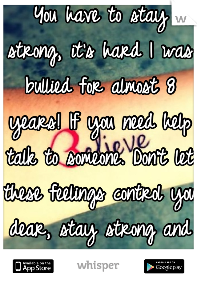 You have to stay strong, it's hard I was bullied for almost 8 years! If you need help talk to someone. Don't let these feelings control you dear, stay strong and believe in yourself! 