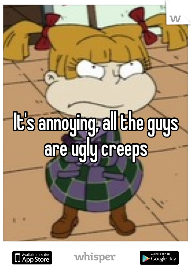 It's annoying, all the guys are ugly creeps