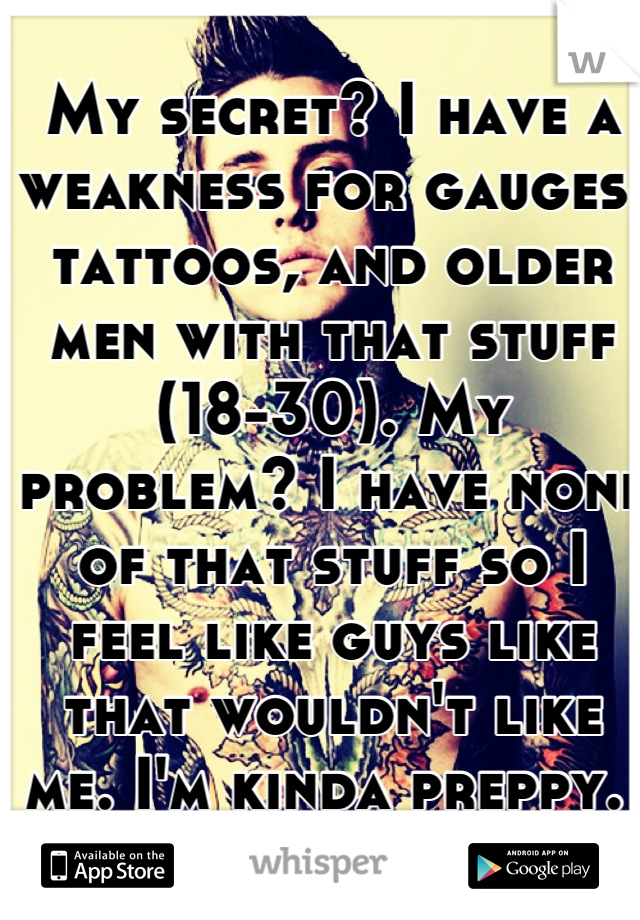 My secret? I have a weakness for gauges, tattoos, and older men with that stuff (18-30). My problem? I have none of that stuff so I feel like guys like that wouldn't like me. I'm kinda preppy. 