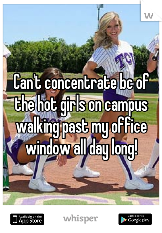 Can't concentrate bc of the hot girls on campus walking past my office window all day long!