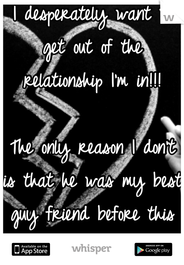 I desperately want to get out of the relationship I'm in!!! 

The only reason I don't is that he was my best guy friend before this and I don't want to completely lose him 