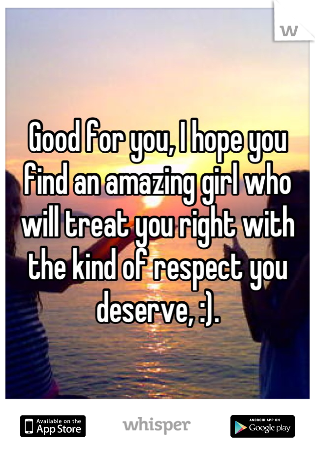 Good for you, I hope you find an amazing girl who will treat you right with the kind of respect you deserve, :).