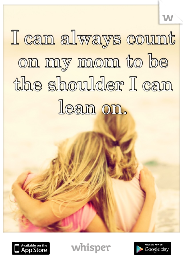I can always count on my mom to be the shoulder I can lean on.