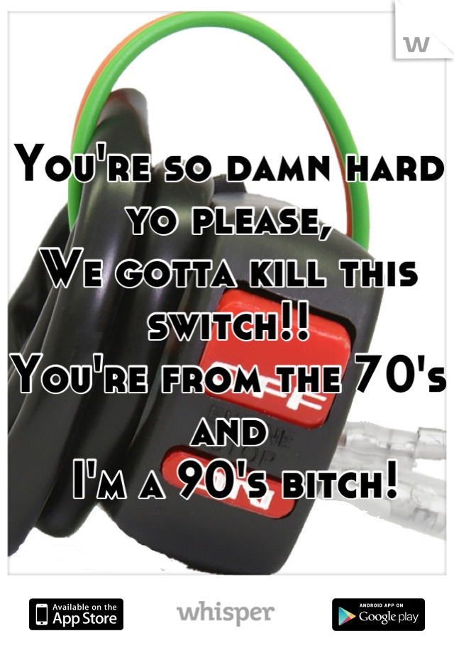 You're so damn hard yo please, 
We gotta kill this switch!!
You're from the 70's and
 I'm a 90's bitch!