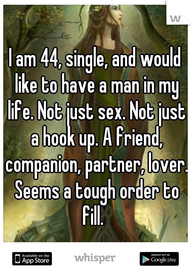 I am 44, single, and would like to have a man in my life. Not just sex. Not just a hook up. A friend, companion, partner, lover. Seems a tough order to fill.  