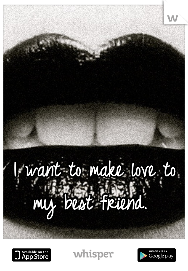 I want to make love to my best friend. 