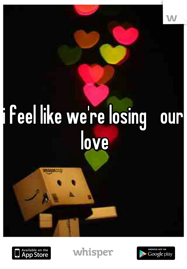 i feel like we're losing 
our love