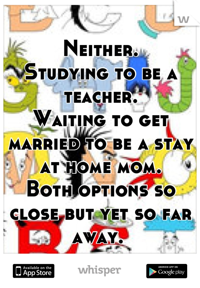 Neither.
Studying to be a teacher. 
Waiting to get married to be a stay at home mom. 
Both options so close but yet so far away. 