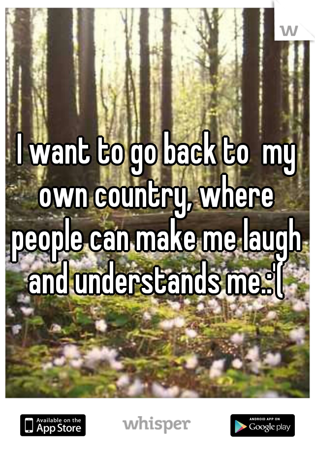 I want to go back to  my own country, where people can make me laugh and understands me.:'(
