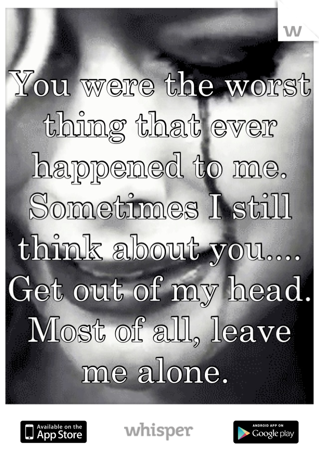 You were the worst thing that ever happened to me. 
Sometimes I still think about you....
Get out of my head. 
Most of all, leave me alone. 