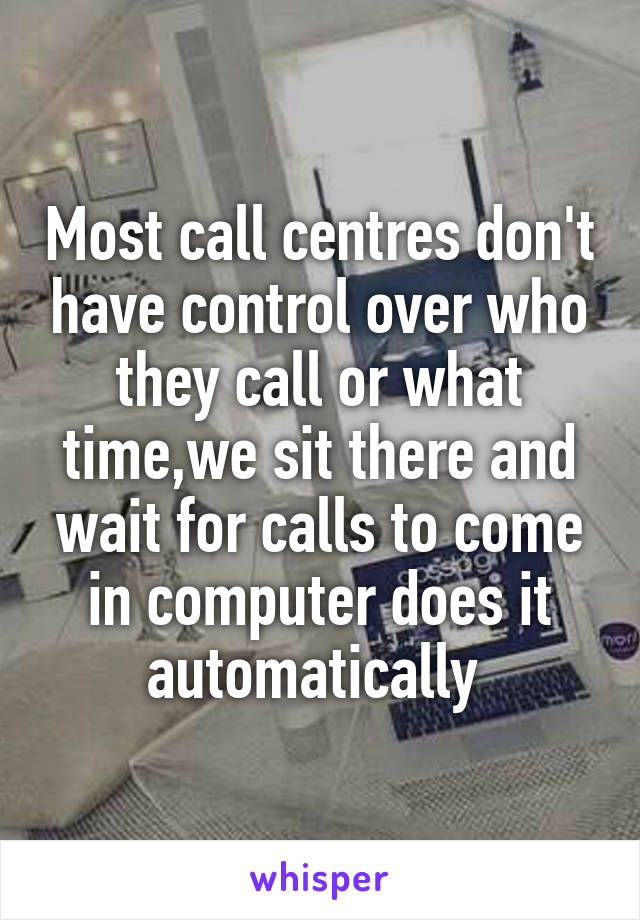 Most call centres don't have control over who they call or what time,we sit there and wait for calls to come in computer does it automatically 