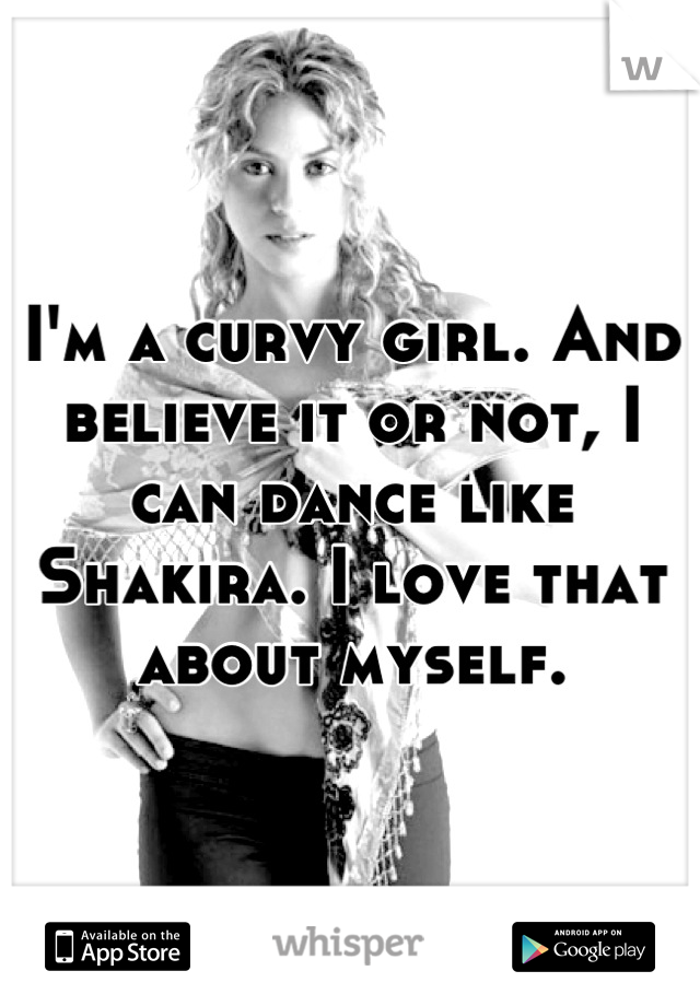 I'm a curvy girl. And believe it or not, I can dance like Shakira. I love that about myself.