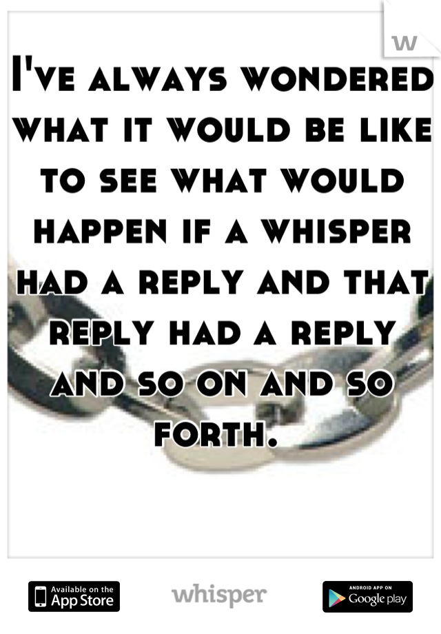 I've always wondered what it would be like to see what would happen if a whisper had a reply and that reply had a reply and so on and so forth. 