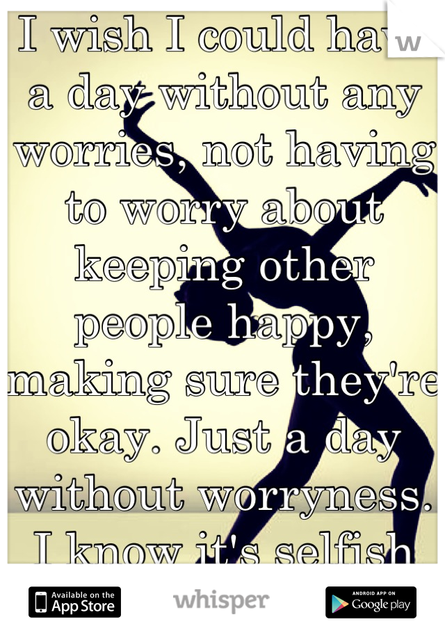 I wish I could have a day without any worries, not having to worry about keeping other people happy, making sure they're okay. Just a day without worryness. I know it's selfish but it's my secret. 
