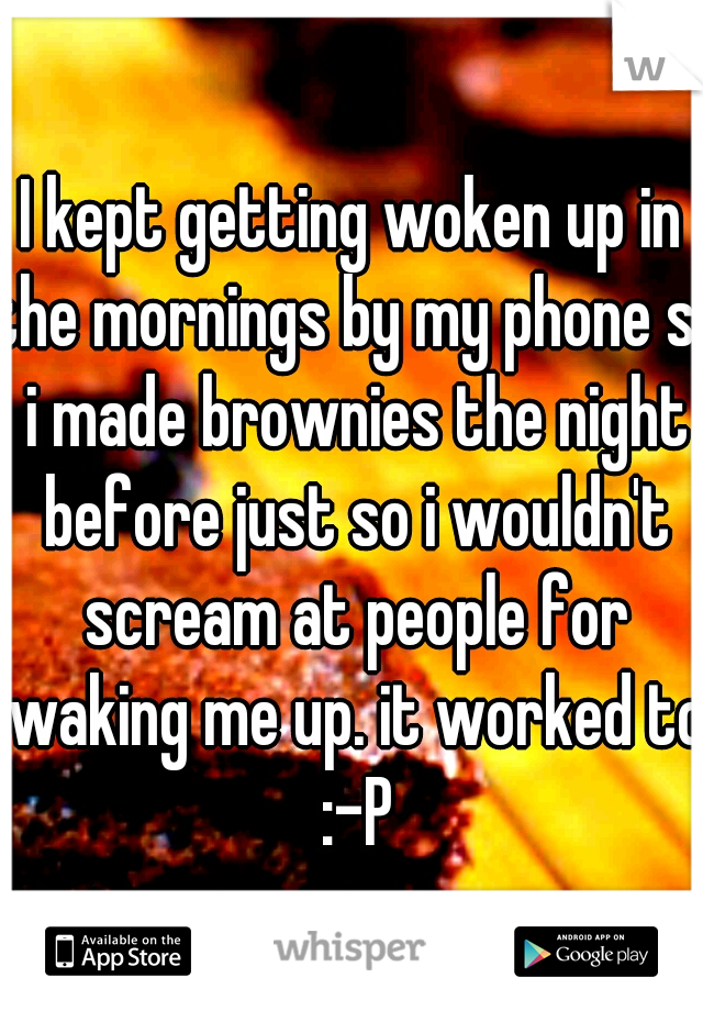 I kept getting woken up in the mornings by my phone so i made brownies the night before just so i wouldn't scream at people for waking me up. it worked to :-P
