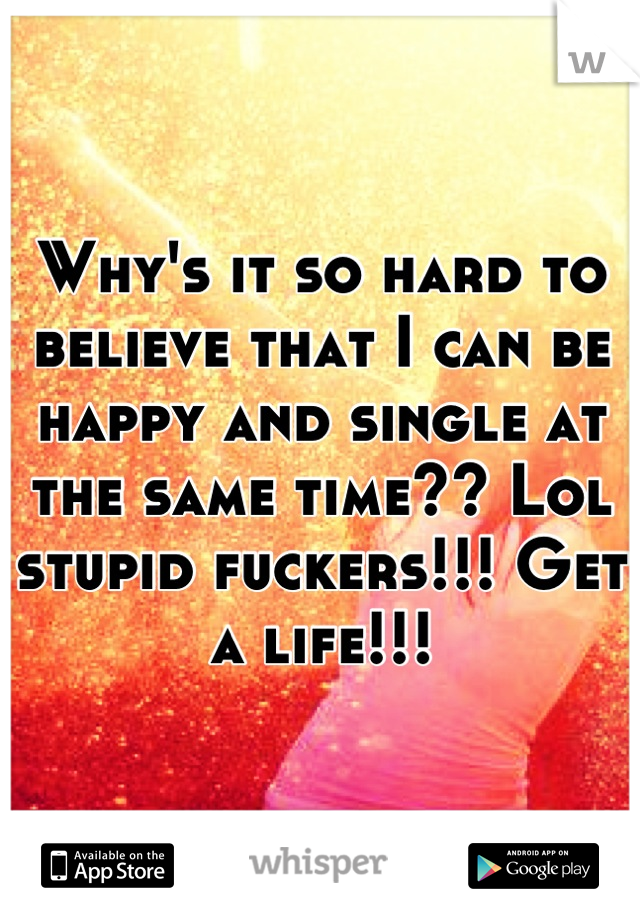 Why's it so hard to believe that I can be happy and single at the same time?? Lol stupid fuckers!!! Get a life!!!